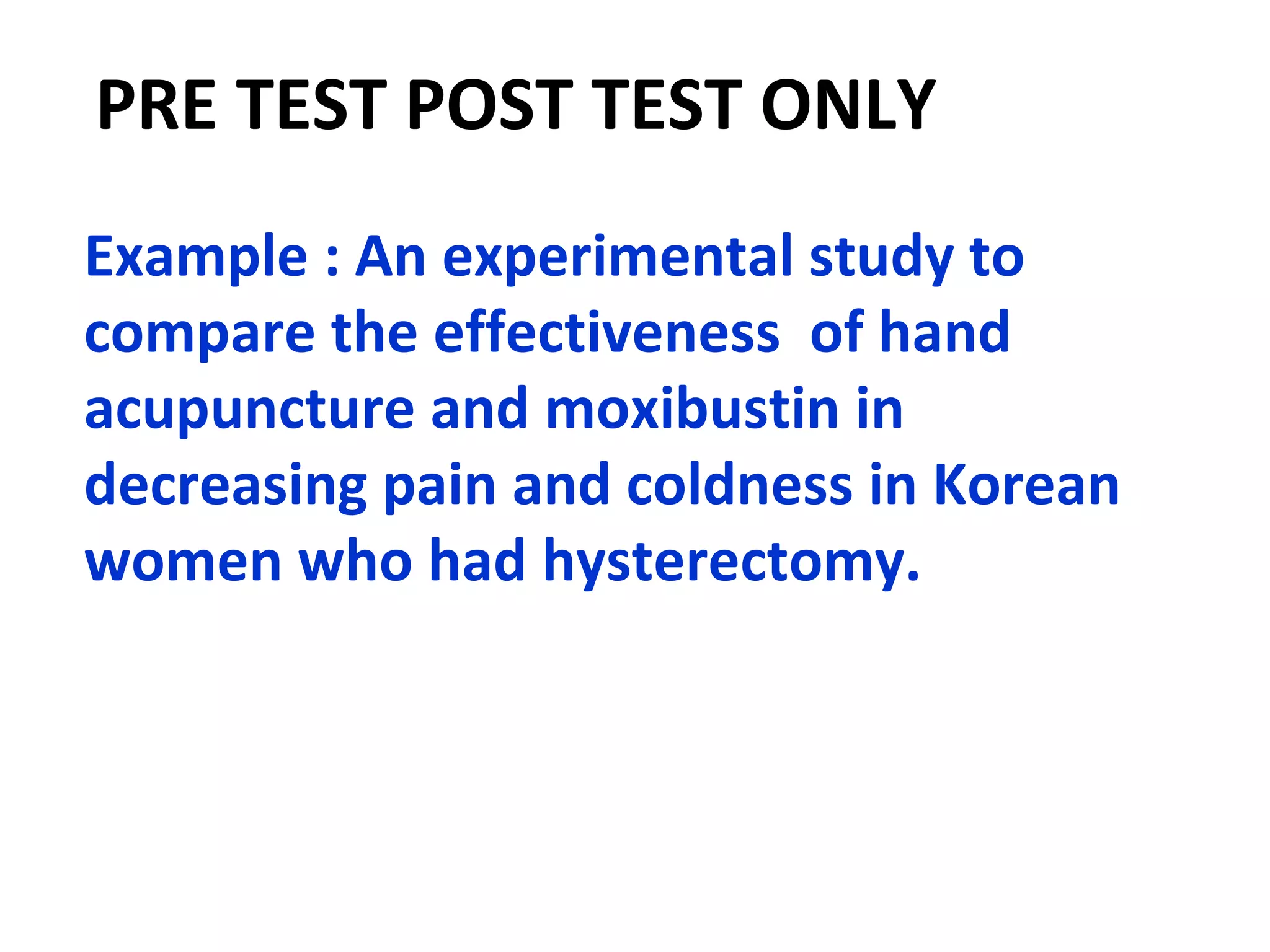 PRE TEST POST TEST ONLY
Example : An experimental study to
compare the effectiveness of hand
acupuncture and moxibustin in
decreasing pain and coldness in Korean
women who had hysterectomy.
 