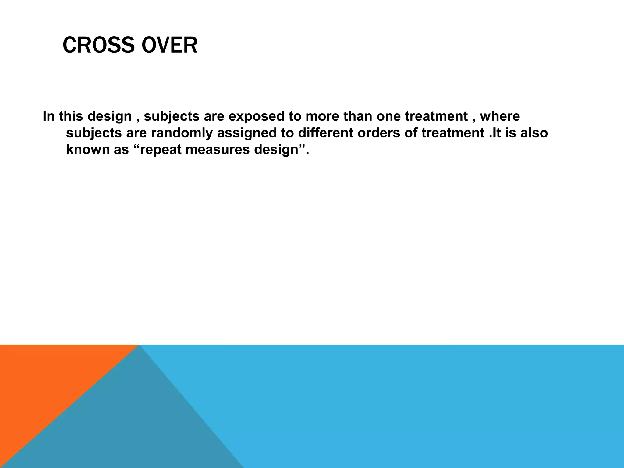 CROSS OVER
In this design , subjects are exposed to more than one treatment , where
subjects are randomly assigned to different orders of treatment .It is also
known as “repeat measures design”.
 