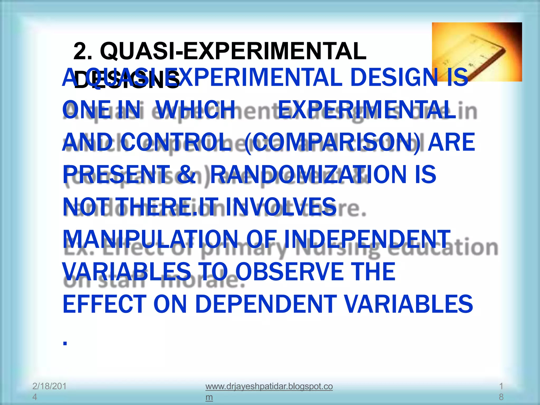 2. QUASI-EXPERIMENTAL
DESIGNSA QUASI EXPERIMENTAL DESIGN IS
ONE IN WHICH EXPERIMENTAL
AND CONTROL (COMPARISON) ARE
PRESENT & RANDOMIZATION IS
NOT THERE.IT INVOLVES
MANIPULATION OF INDEPENDENT
VARIABLES TO OBSERVE THE
EFFECT ON DEPENDENT VARIABLES
.
2/18/201
4
1
8
www.drjayeshpatidar.blogspot.co
m
 