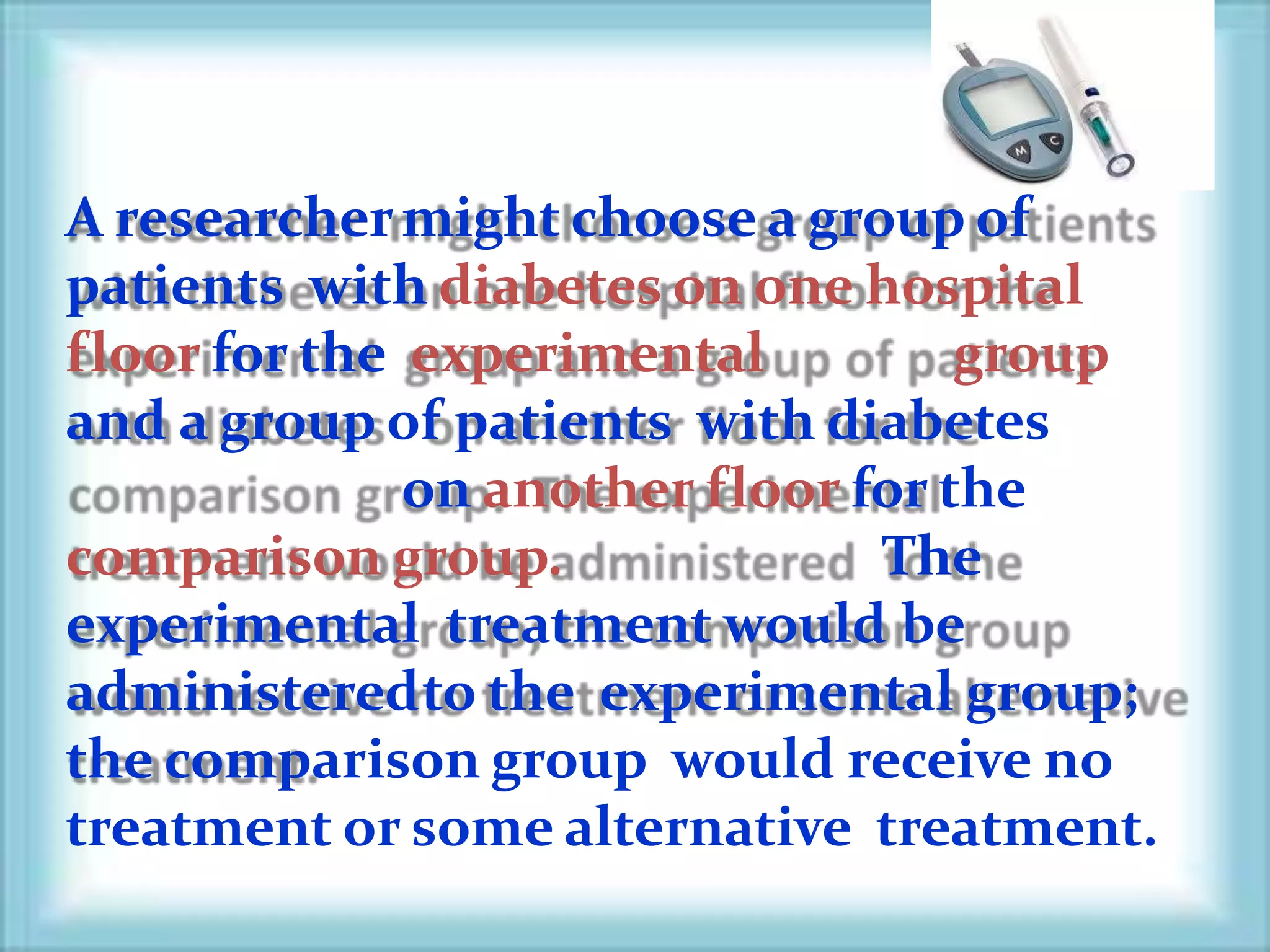 A researchermight choose a group of
patients with diabetes on one hospital
floor for the experimental group
and a group of patients with diabetes
on another floor for the
comparison group. The
experimental treatment would be
administeredto the experimental group;
the comparison group would receive no
treatment or some alternative treatment.
 