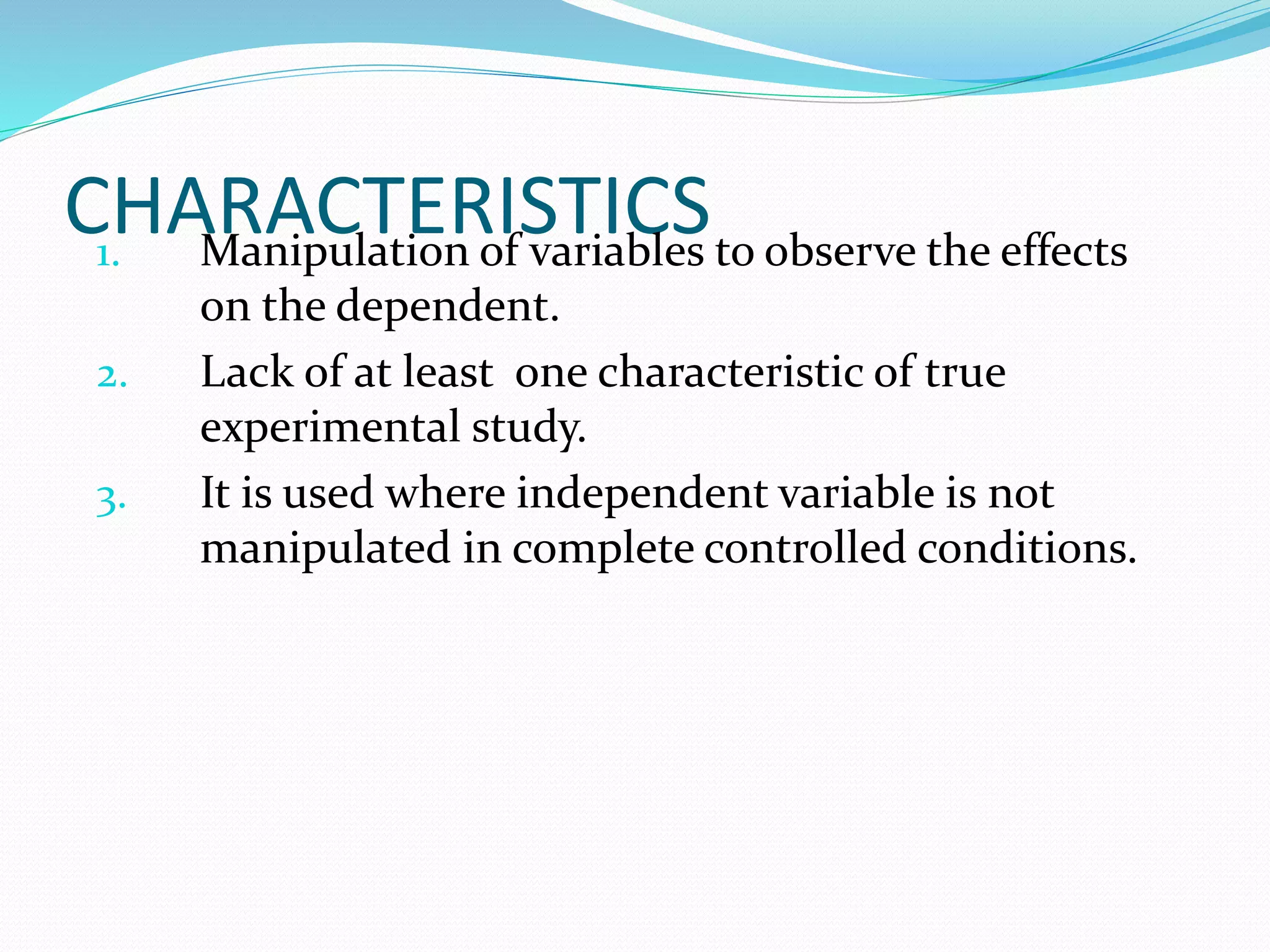 CHARACTERISTICS1. Manipulation of variables to observe the effects
on the dependent.
2. Lack of at least one characteristic of true
experimental study.
3. It is used where independent variable is not
manipulated in complete controlled conditions.
 