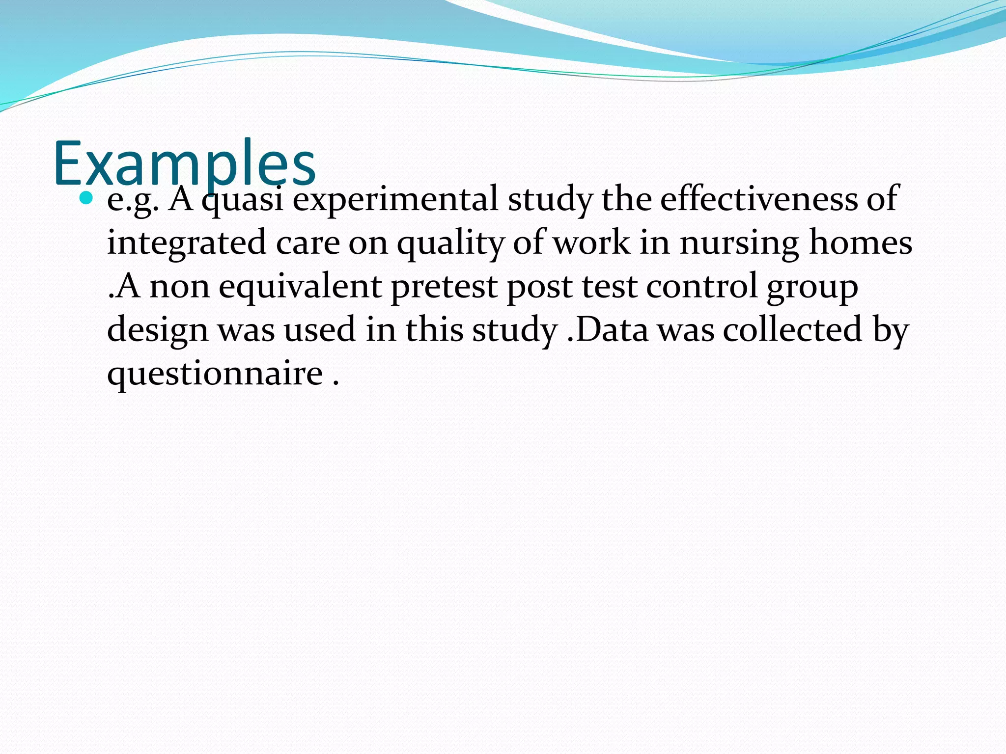 Examples e.g. A quasi experimental study the effectiveness of
integrated care on quality of work in nursing homes
.A non equivalent pretest post test control group
design was used in this study .Data was collected by
questionnaire .
 