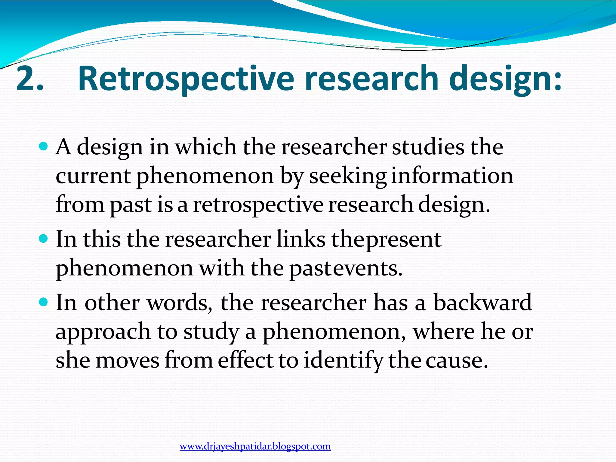 2. Retrospective research design:
www.drjayeshpatidar.blogspot.com
 A design in which the researcher studies the
current phenomenon by seekinginformation
from past is a retrospective research design.
 In this the researcher links thepresent
phenomenon with the pastevents.
 In other words, the researcher has a backward
approach to study a phenomenon, where he or
she moves from effect to identify thecause.
 