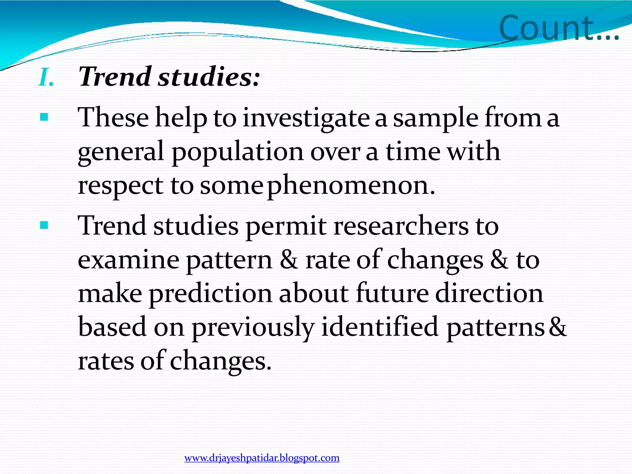 Count…
www.drjayeshpatidar.blogspot.com
I. Trend studies:
 These help to investigate a sample from a
general population over a time with
respect to somephenomenon.
 Trend studies permit researchers to
examine pattern & rate of changes & to
make prediction about future direction
based on previously identified patterns&
rates of changes.
 