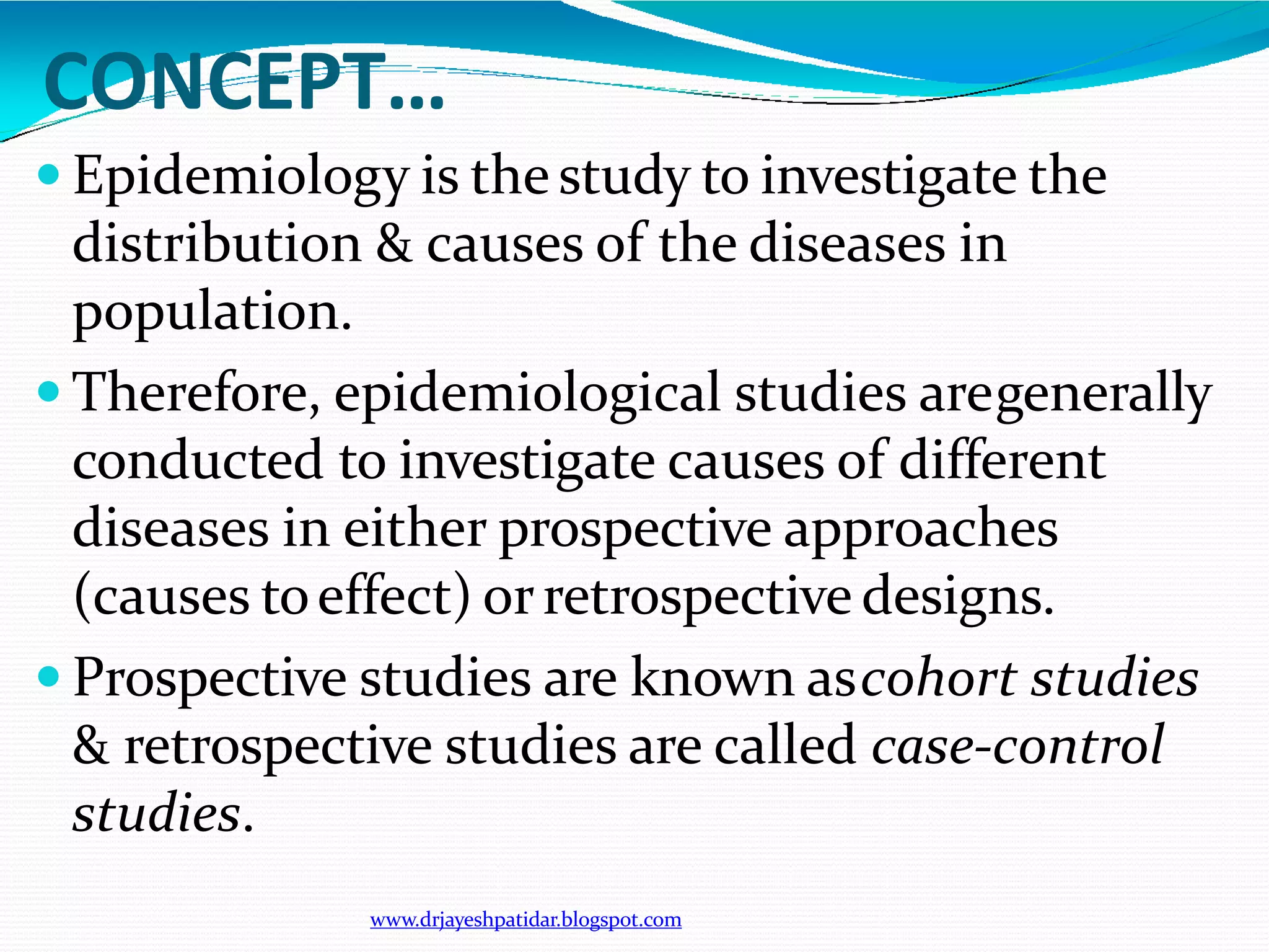 CONCEPT…
www.drjayeshpatidar.blogspot.com
 Epidemiology is thestudy to investigate the
distribution & causes of the diseases in
population.
 Therefore, epidemiological studies aregenerally
conducted to investigate causes of different
diseases in either prospective approaches
(causes toeffect) orretrospective designs.
 Prospective studies are known ascohort studies
& retrospective studies are called case-control
studies.
 