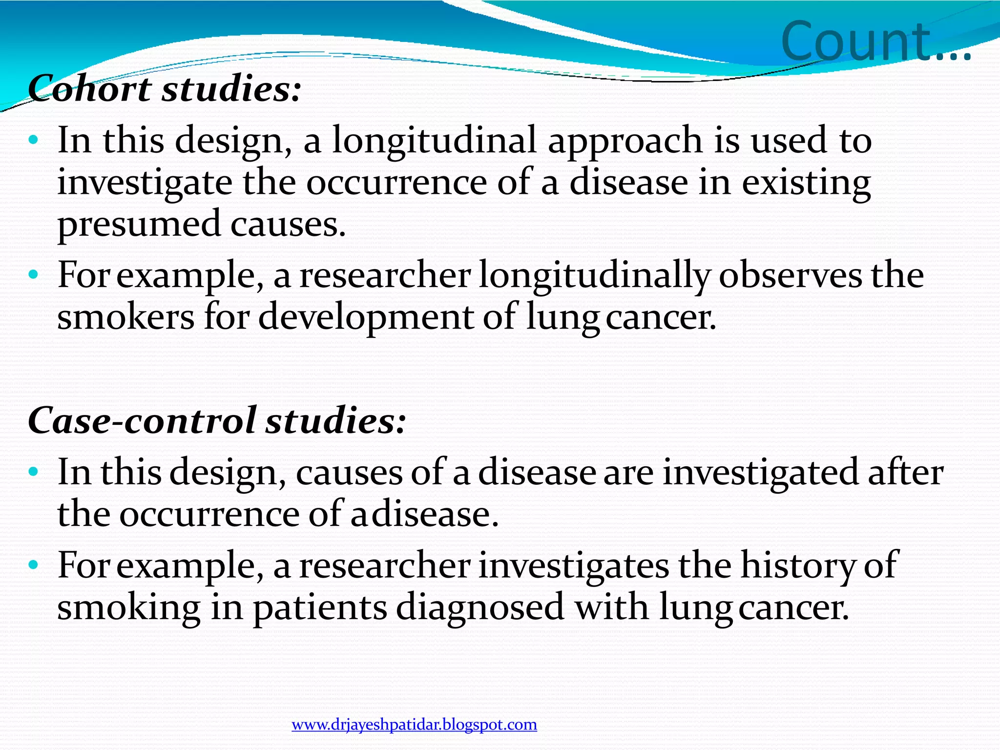 Count…
www.drjayeshpatidar.blogspot.com
Cohort studies:
• In this design, a longitudinal approach is used to
investigate the occurrence of a disease in existing
presumed causes.
• Forexample, a researcher longitudinally observes the
smokers for development of lungcancer.
Case-control studies:
• In this design, causes of a disease are investigated after
the occurrence of adisease.
• Forexample, a researcher investigates the history of
smoking in patients diagnosed with lungcancer.
 