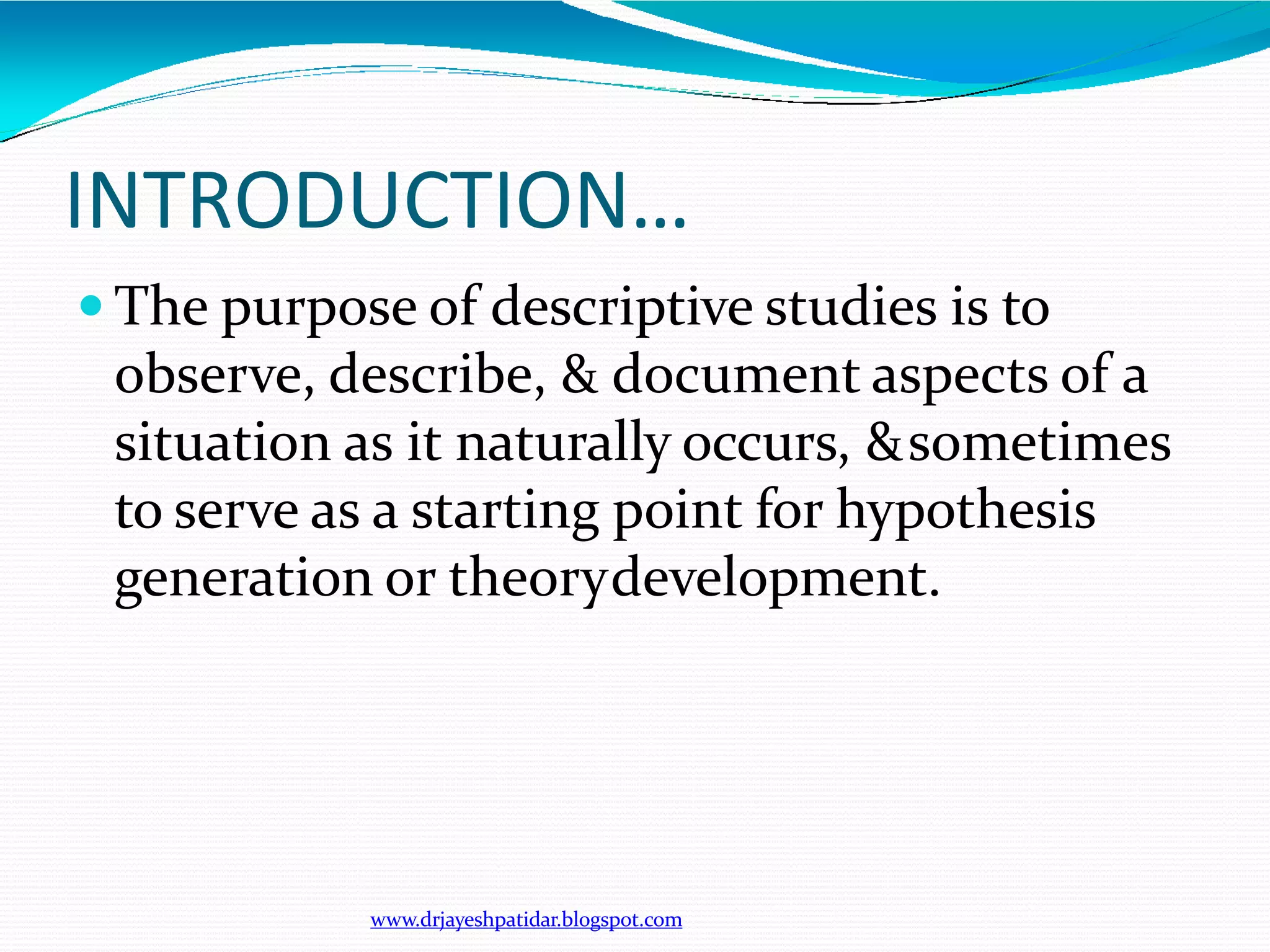 INTRODUCTION…
www.drjayeshpatidar.blogspot.com
 The purpose of descriptive studies is to
observe, describe, & document aspects of a
situation as it naturally occurs, &sometimes
to serve as a starting point for hypothesis
generation or theorydevelopment.
 