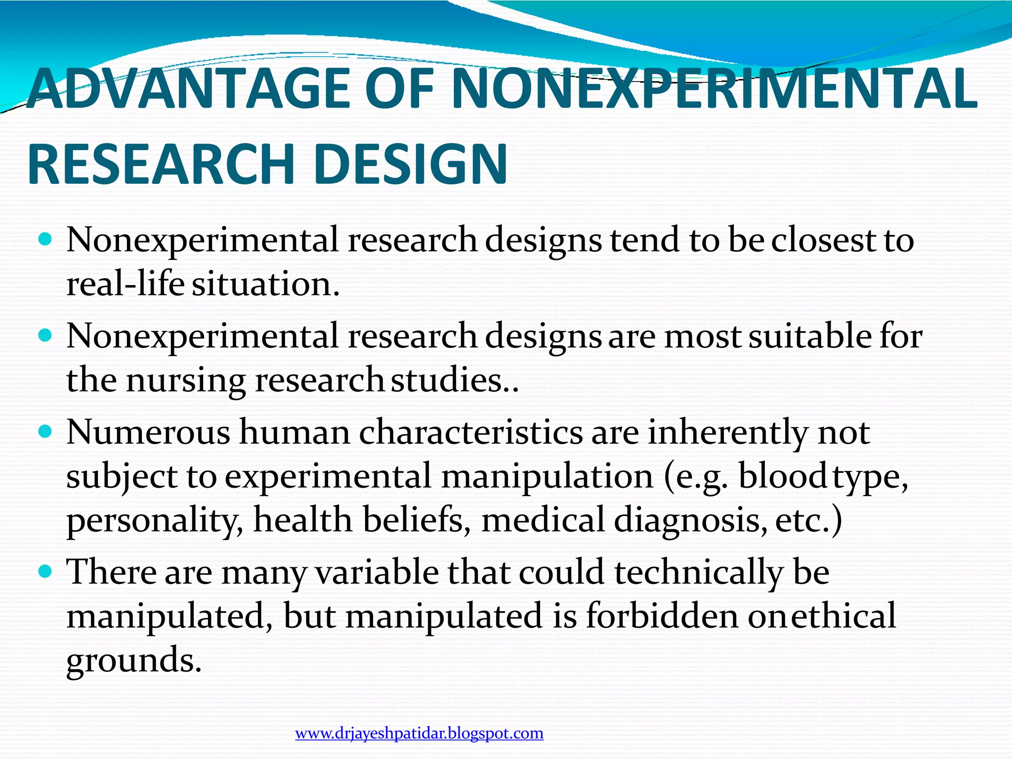 ADVANTAGE OF NONEXPERIMENTAL
RESEARCH DESIGN
www.drjayeshpatidar.blogspot.com
 Nonexperimental research designs tend to beclosest to
real-life situation.
 Nonexperimental research designsare mostsuitable for
the nursing researchstudies..
 Numerous human characteristics are inherently not
subject to experimental manipulation (e.g. bloodtype,
personality, health beliefs, medical diagnosis, etc.)
 There are many variable that could technically be
manipulated, but manipulated is forbidden onethical
grounds.
 