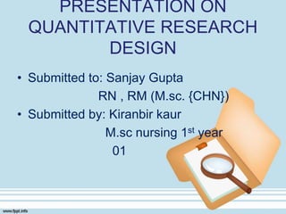 PRESENTATION ON
QUANTITATIVE RESEARCH
DESIGN
• Submitted to: Sanjay Gupta
RN , RM (M.sc. {CHN})
• Submitted by: Kiranbir kaur
M.sc nursing 1st year
01
 