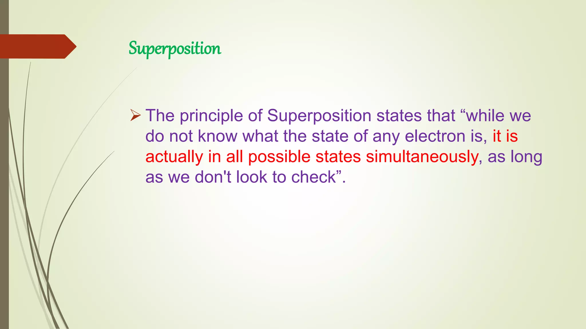 Superposition
 The principle of Superposition states that “while we
do not know what the state of any electron is, it is
actually in all possible states simultaneously, as long
as we don't look to check”.
 