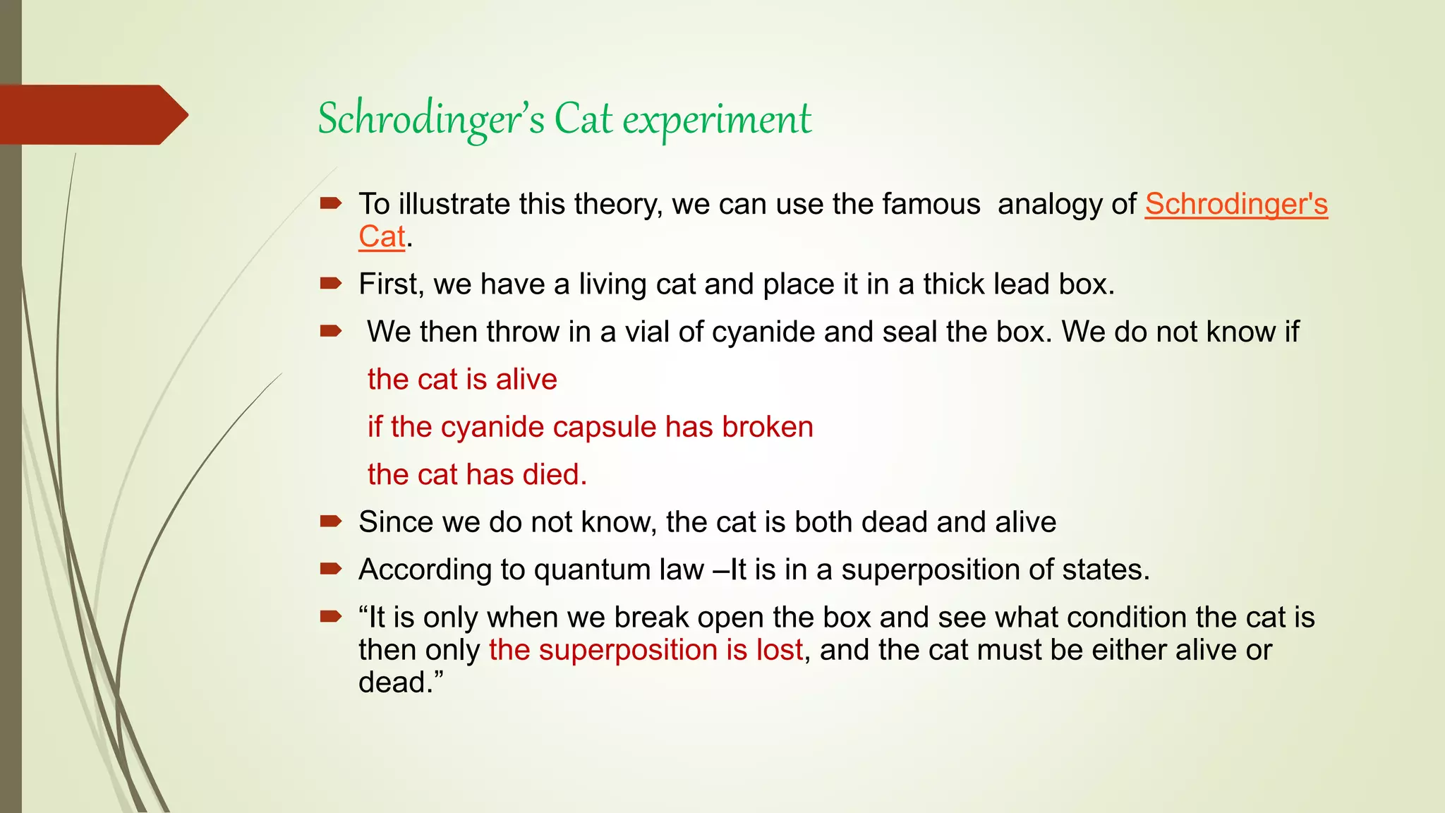 Schrodinger’s Cat experiment
 To illustrate this theory, we can use the famous analogy of Schrodinger's
Cat.
 First, we have a living cat and place it in a thick lead box.
 We then throw in a vial of cyanide and seal the box. We do not know if
the cat is alive
if the cyanide capsule has broken
the cat has died.
 Since we do not know, the cat is both dead and alive
 According to quantum law –It is in a superposition of states.
 “It is only when we break open the box and see what condition the cat is
then only the superposition is lost, and the cat must be either alive or
dead.”
 