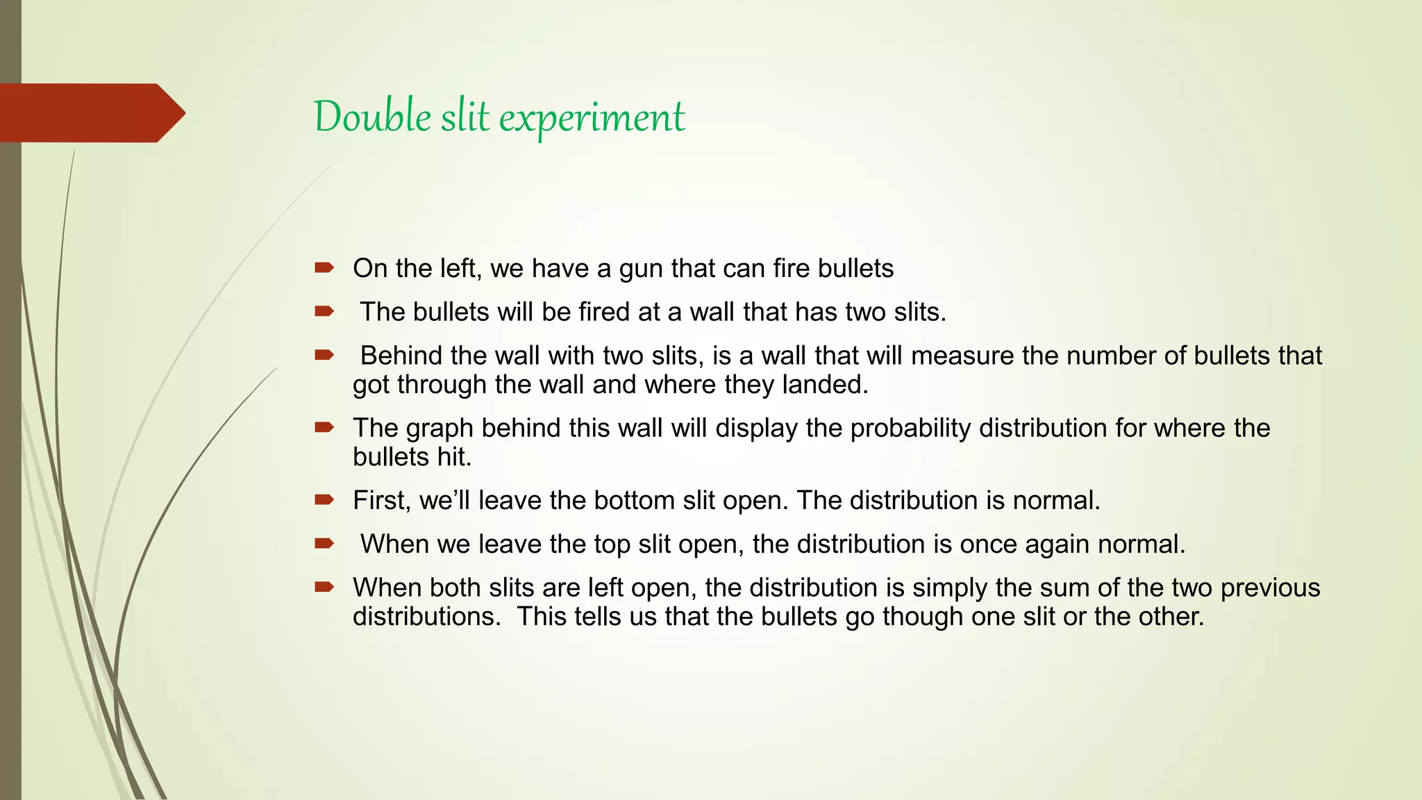 Double slit experiment
 On the left, we have a gun that can fire bullets
 The bullets will be fired at a wall that has two slits.
 Behind the wall with two slits, is a wall that will measure the number of bullets that
got through the wall and where they landed.
 The graph behind this wall will display the probability distribution for where the
bullets hit.
 First, we’ll leave the bottom slit open. The distribution is normal.
 When we leave the top slit open, the distribution is once again normal.
 When both slits are left open, the distribution is simply the sum of the two previous
distributions. This tells us that the bullets go though one slit or the other.
 