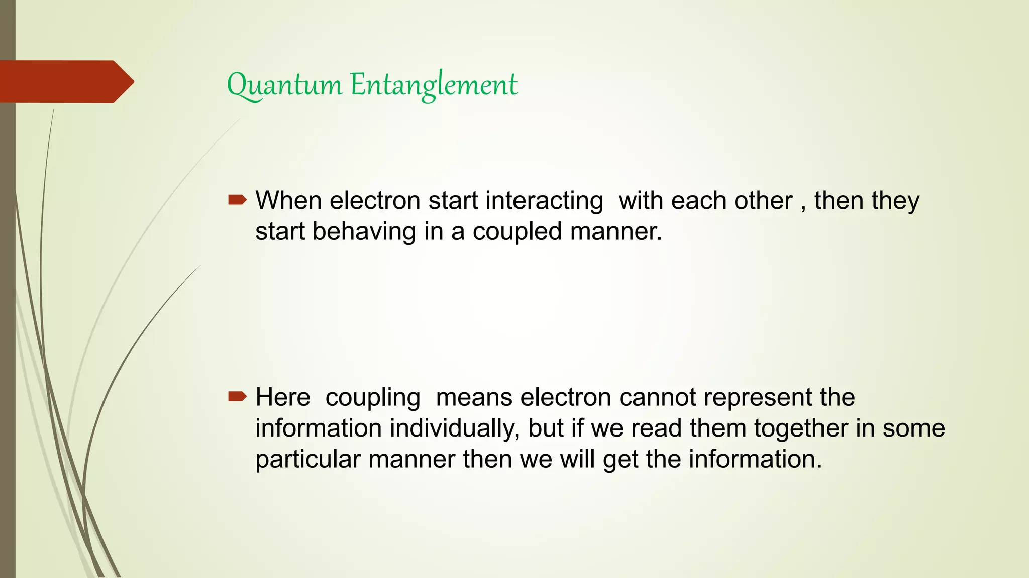 Quantum Entanglement
 When electron start interacting with each other , then they
start behaving in a coupled manner.
 Here coupling means electron cannot represent the
information individually, but if we read them together in some
particular manner then we will get the information.
 