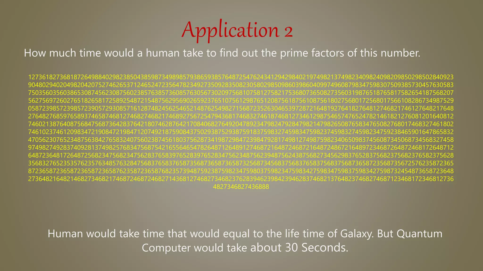 Application 2
How much time would a human take to find out the prime factors of this number.
1273618273681872649884029823850438598734989857938659385764872547624341294298402197498213749823409824098209850298502840923
9048029402049820420752746265371246524723564782349273509283508230580298509860398604099749608798347598307509385730457630583
7503560356038653087456230875602385763857360857630567302097568107581275821753680736508273560319876518765817582654187568207
5627569726027651826581725892548721548756295690265923765107561298765120875618756108756180275680172568017566108286734987529
0587239857239857239057293085716128748245625465214876254982715687235263046539728721648192764182764812746821746127648217648
2764827685976589374658746812746827468217468927567254794368174683274618746812734612987546574765247821461821276081201640812
7460213876408756847568736428376421807462876421708406827649204789234798247928479821479826508765834765082768017468327461802
7461023746120983472190847219847120749218759084375029387529387591837598327459834759823745983274598234759238465901647865832
4705623076523487563842765832407560238745618037562873419872984723984792817498127498759823406509837456087345068734568327458
9749827492837409281374982576834756875421655646547826487126489127468721648724687216487248672164897234687264872468172648712
6487236481726487256823475682347562837658397652839765283475623487562394875624387568273456298376528375682375682376582375628
3568327652353576235763485763284756837658376587356873658736587325687345683756837658375683756873658723568735672576235872365
8723658723658723658723658762358723658768235739487592387598234759803759823475983427598347598375983427598732454873658723648
2736482164821468273468217468724687246827143681274682734682376283946239842394628374682137648237468274687123468172346812736
4827346827436888
Human would take time that would equal to the life time of Galaxy. But Quantum
Computer would take about 30 Seconds.
 