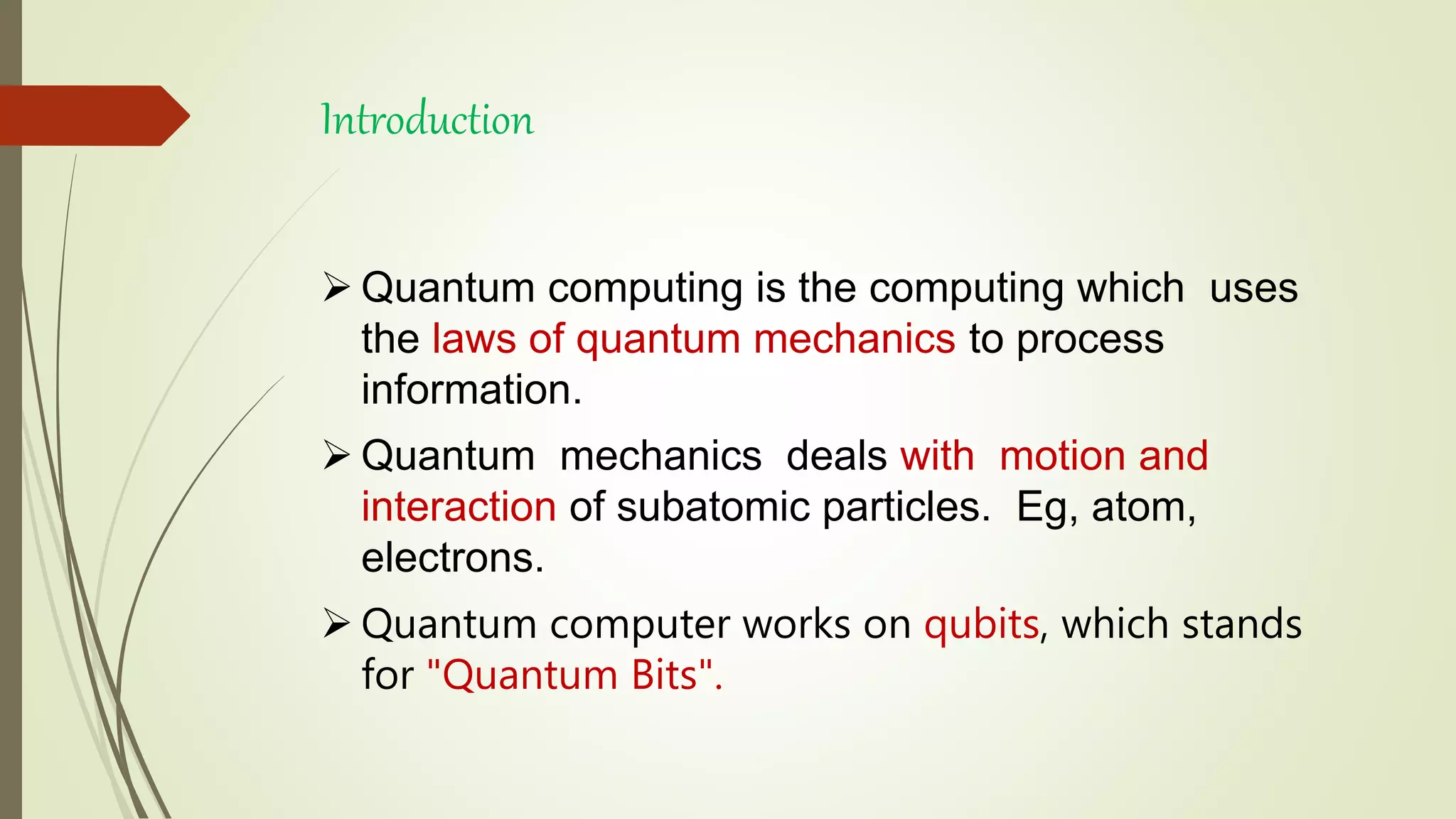 Introduction
 Quantum computing is the computing which uses
the laws of quantum mechanics to process
information.
 Quantum mechanics deals with motion and
interaction of subatomic particles. Eg, atom,
electrons.
 Quantum computer works on qubits, which stands
for "Quantum Bits".
 