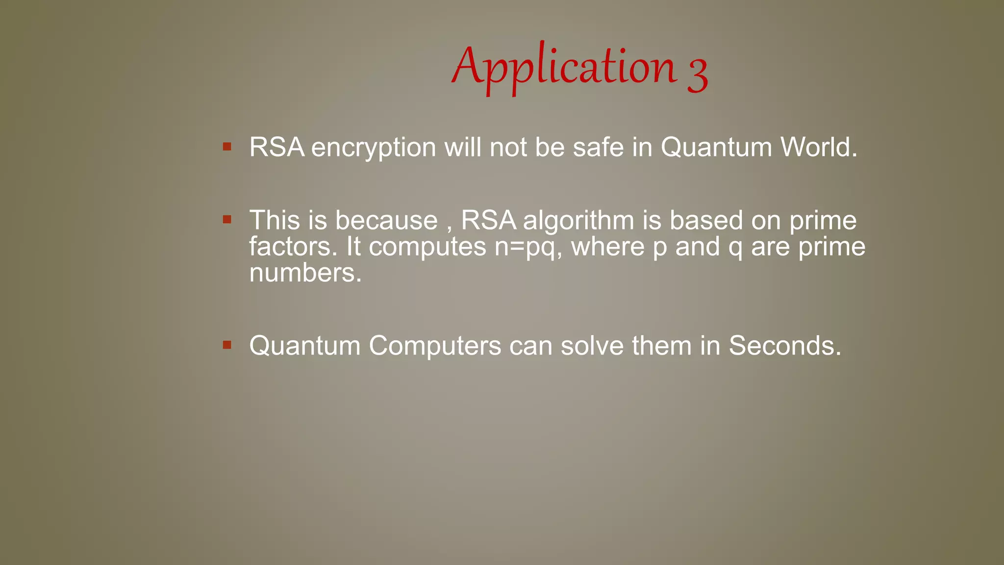 Application 3
 RSA encryption will not be safe in Quantum World.
 This is because , RSA algorithm is based on prime
factors. It computes n=pq, where p and q are prime
numbers.
 Quantum Computers can solve them in Seconds.
 