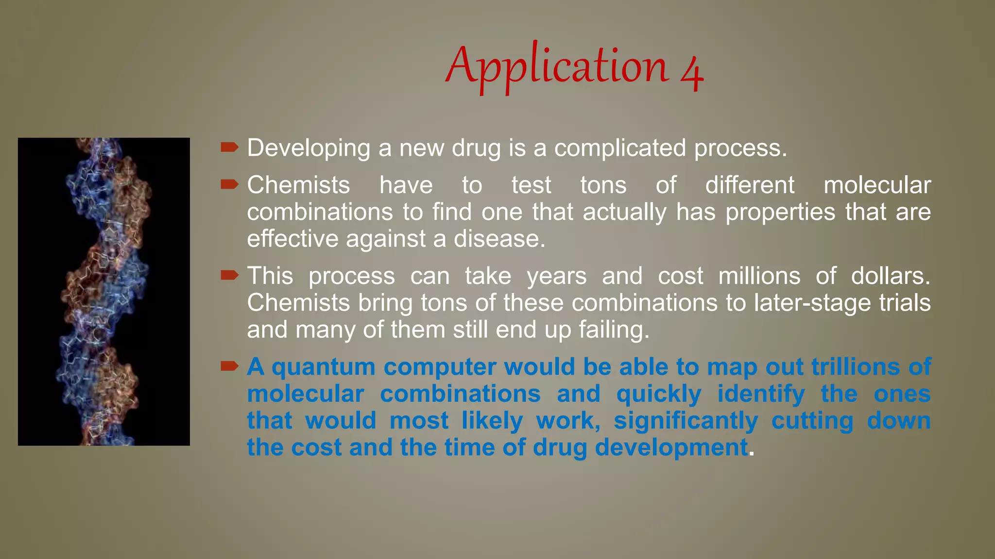 Application 4
 Developing a new drug is a complicated process.
 Chemists have to test tons of different molecular
combinations to find one that actually has properties that are
effective against a disease.
 This process can take years and cost millions of dollars.
Chemists bring tons of these combinations to later-stage trials
and many of them still end up failing.
 A quantum computer would be able to map out trillions of
molecular combinations and quickly identify the ones
that would most likely work, significantly cutting down
the cost and the time of drug development.
 