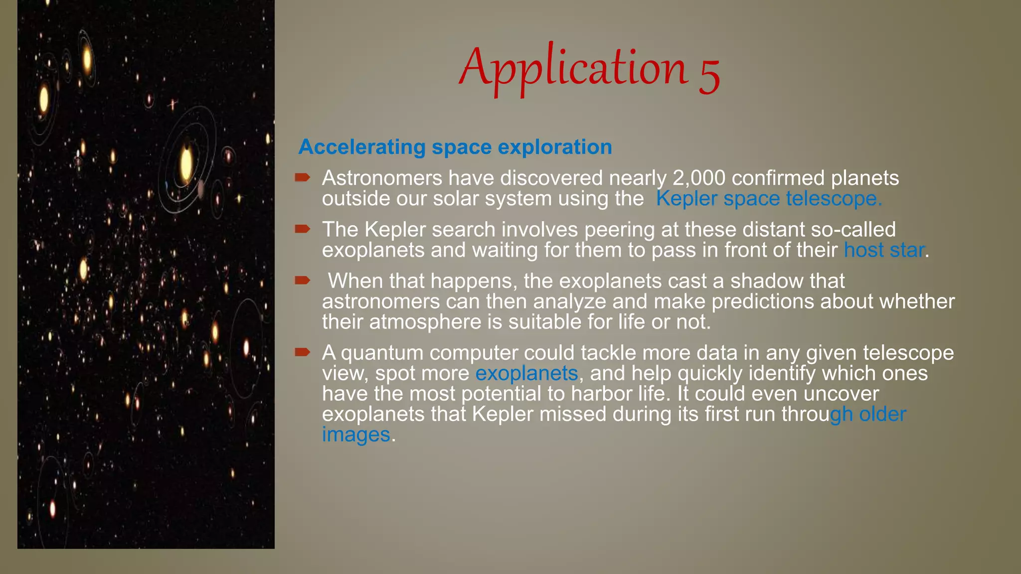 Application 5
Accelerating space exploration
 Astronomers have discovered nearly 2,000 confirmed planets
outside our solar system using the Kepler space telescope.
 The Kepler search involves peering at these distant so-called
exoplanets and waiting for them to pass in front of their host star.
 When that happens, the exoplanets cast a shadow that
astronomers can then analyze and make predictions about whether
their atmosphere is suitable for life or not.
 A quantum computer could tackle more data in any given telescope
view, spot more exoplanets, and help quickly identify which ones
have the most potential to harbor life. It could even uncover
exoplanets that Kepler missed during its first run through older
images.
 