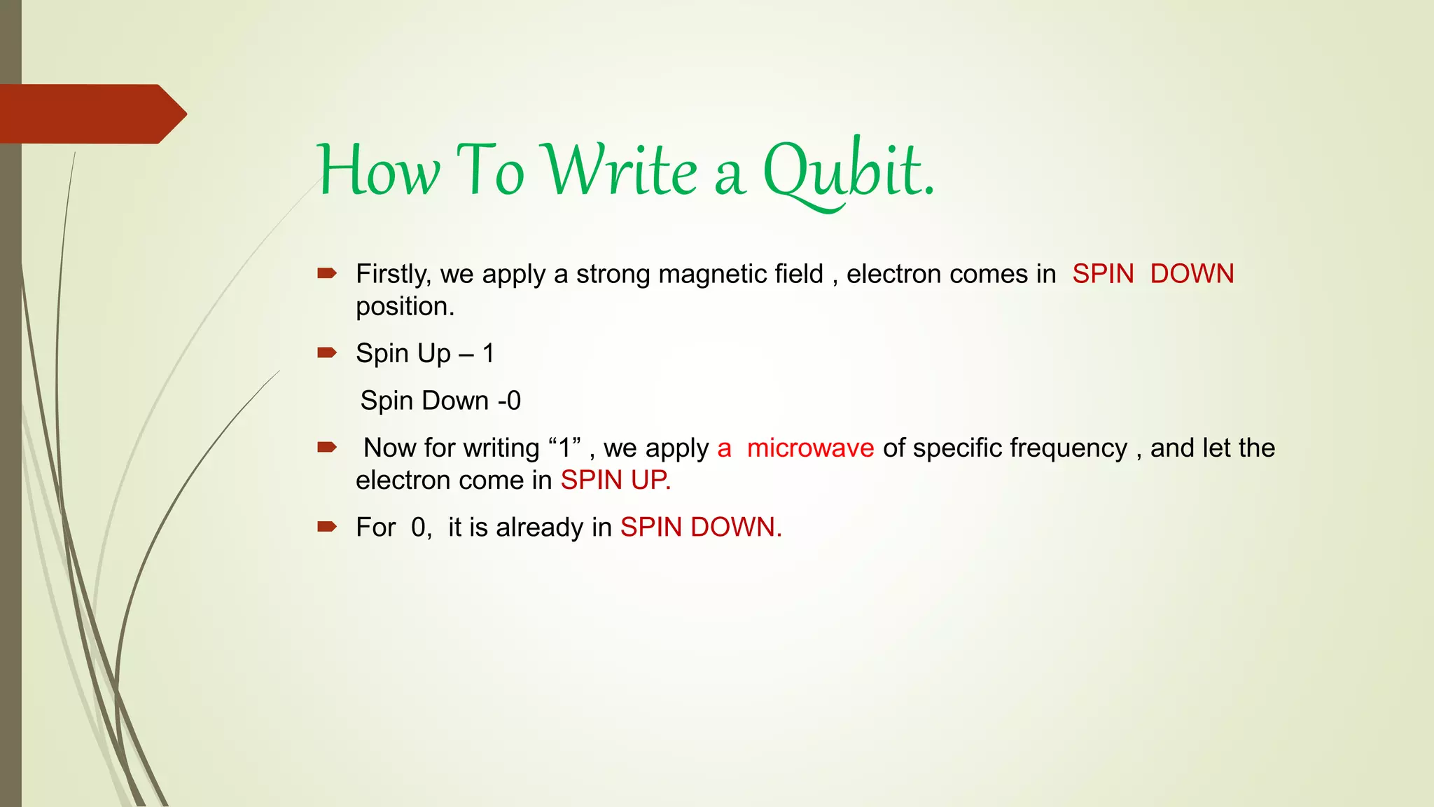  Firstly, we apply a strong magnetic field , electron comes in SPIN DOWN
position.
 Spin Up – 1
Spin Down -0
 Now for writing “1” , we apply a microwave of specific frequency , and let the
electron come in SPIN UP.
 For 0, it is already in SPIN DOWN.
How To Write a Qubit.
 