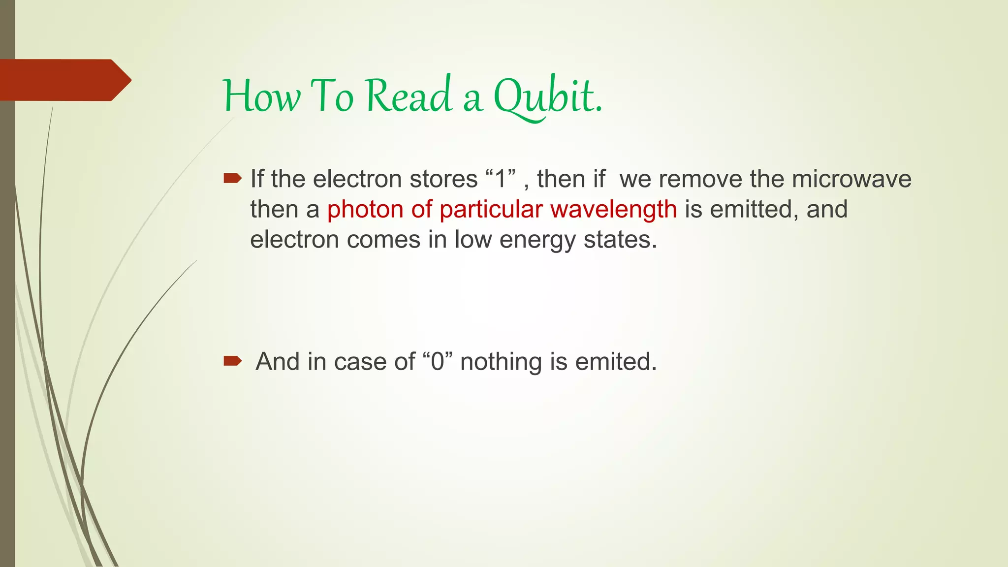 How To Read a Qubit.
 If the electron stores “1” , then if we remove the microwave
then a photon of particular wavelength is emitted, and
electron comes in low energy states.
 And in case of “0” nothing is emited.
 