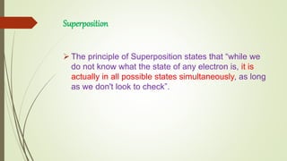 Superposition
 The principle of Superposition states that “while we
do not know what the state of any electron is, it is
actually in all possible states simultaneously, as long
as we don't look to check”.
 
