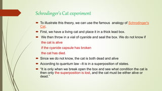 Schrodinger’s Cat experiment
 To illustrate this theory, we can use the famous analogy of Schrodinger's
Cat.
 First, we have a living cat and place it in a thick lead box.
 We then throw in a vial of cyanide and seal the box. We do not know if
the cat is alive
if the cyanide capsule has broken
the cat has died.
 Since we do not know, the cat is both dead and alive
 According to quantum law –It is in a superposition of states.
 “It is only when we break open the box and see what condition the cat is
then only the superposition is lost, and the cat must be either alive or
dead.”
 