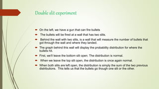Double slit experiment
 On the left, we have a gun that can fire bullets
 The bullets will be fired at a wall that has two slits.
 Behind the wall with two slits, is a wall that will measure the number of bullets that
got through the wall and where they landed.
 The graph behind this wall will display the probability distribution for where the
bullets hit.
 First, we’ll leave the bottom slit open. The distribution is normal.
 When we leave the top slit open, the distribution is once again normal.
 When both slits are left open, the distribution is simply the sum of the two previous
distributions. This tells us that the bullets go though one slit or the other.
 