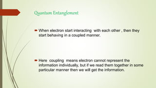 Quantum Entanglement
 When electron start interacting with each other , then they
start behaving in a coupled manner.
 Here coupling means electron cannot represent the
information individually, but if we read them together in some
particular manner then we will get the information.
 