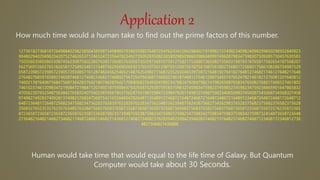 Application 2
How much time would a human take to find out the prime factors of this number.
1273618273681872649884029823850438598734989857938659385764872547624341294298402197498213749823409824098209850298502840923
9048029402049820420752746265371246524723564782349273509283508230580298509860398604099749608798347598307509385730457630583
7503560356038653087456230875602385763857360857630567302097568107581275821753680736508273560319876518765817582654187568207
5627569726027651826581725892548721548756295690265923765107561298765120875618756108756180275680172568017566108286734987529
0587239857239857239057293085716128748245625465214876254982715687235263046539728721648192764182764812746821746127648217648
2764827685976589374658746812746827468217468927567254794368174683274618746812734612987546574765247821461821276081201640812
7460213876408756847568736428376421807462876421708406827649204789234798247928479821479826508765834765082768017468327461802
7461023746120983472190847219847120749218759084375029387529387591837598327459834759823745983274598234759238465901647865832
4705623076523487563842765832407560238745618037562873419872984723984792817498127498759823406509837456087345068734568327458
9749827492837409281374982576834756875421655646547826487126489127468721648724687216487248672164897234687264872468172648712
6487236481726487256823475682347562837658397652839765283475623487562394875624387568273456298376528375682375682376582375628
3568327652353576235763485763284756837658376587356873658736587325687345683756837658375683756873658723568735672576235872365
8723658723658723658723658762358723658768235739487592387598234759803759823475983427598347598375983427598732454873658723648
2736482164821468273468217468724687246827143681274682734682376283946239842394628374682137648237468274687123468172346812736
4827346827436888
Human would take time that would equal to the life time of Galaxy. But Quantum
Computer would take about 30 Seconds.
 