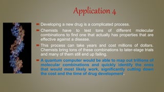 Application 4
 Developing a new drug is a complicated process.
 Chemists have to test tons of different molecular
combinations to find one that actually has properties that are
effective against a disease.
 This process can take years and cost millions of dollars.
Chemists bring tons of these combinations to later-stage trials
and many of them still end up failing.
 A quantum computer would be able to map out trillions of
molecular combinations and quickly identify the ones
that would most likely work, significantly cutting down
the cost and the time of drug development.
 