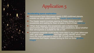 Application 5
Accelerating space exploration
 Astronomers have discovered nearly 2,000 confirmed planets
outside our solar system using the Kepler space telescope.
 The Kepler search involves peering at these distant so-called
exoplanets and waiting for them to pass in front of their host star.
 When that happens, the exoplanets cast a shadow that
astronomers can then analyze and make predictions about whether
their atmosphere is suitable for life or not.
 A quantum computer could tackle more data in any given telescope
view, spot more exoplanets, and help quickly identify which ones
have the most potential to harbor life. It could even uncover
exoplanets that Kepler missed during its first run through older
images.
 