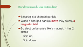 How electrons can be used to store data?
Electron is a charged particle
When a charged particle move they create a
magnetic field.
So electron behaves like a magnet. It has 2
states
Spin up.
Spin down.
 
