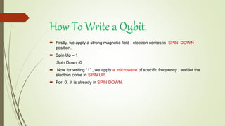  Firstly, we apply a strong magnetic field , electron comes in SPIN DOWN
position.
 Spin Up – 1
Spin Down -0
 Now for writing “1” , we apply a microwave of specific frequency , and let the
electron come in SPIN UP.
 For 0, it is already in SPIN DOWN.
How To Write a Qubit.
 