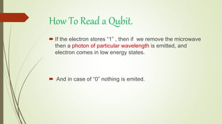 How To Read a Qubit.
 If the electron stores “1” , then if we remove the microwave
then a photon of particular wavelength is emitted, and
electron comes in low energy states.
 And in case of “0” nothing is emited.
 