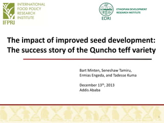 ETHIOPIAN DEVELOPMENT
RESEARCH INSTITUTE

The impact of improved seed development:
The success story of the Quncho teff variety
Bart Minten, Seneshaw Tamiru,
Ermias Engeda, and Tadesse Kuma
December 13th, 2013
Addis Ababa

1

 