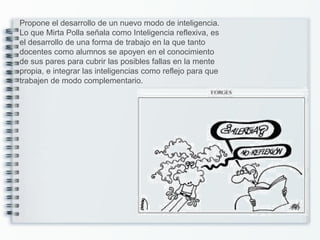 Propone el desarrollo de un nuevo modo de inteligencia.
Lo que Mirta Polla señala como Inteligencia reflexiva, es
el desarrollo de una forma de trabajo en la que tanto
docentes como alumnos se apoyen en el conocimiento
de sus pares para cubrir las posibles fallas en la mente
propia, e integrar las inteligencias como reflejo para que
trabajen de modo complementario.
 