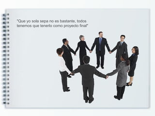 "Que yo sola sepa no es bastante, todos
tenemos que tenerlo como proyecto final"
 