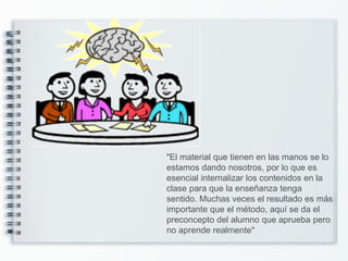 "El material que tienen en las manos se lo
estamos dando nosotros, por lo que es
esencial internalizar los contenidos en la
clase para que la enseñanza tenga
sentido. Muchas veces el resultado es más
importante que el método, aquí se da el
preconcepto del alumno que aprueba pero
no aprende realmente"
 