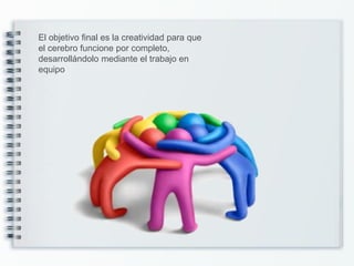 El objetivo final es la creatividad para que
el cerebro funcione por completo,
desarrollándolo mediante el trabajo en
equipo
 
