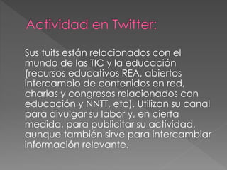 Sus tuits están relacionados con el
mundo de las TIC y la educación
(recursos educativos REA, abiertos
intercambio de contenidos en red,
charlas y congresos relacionados con
educación y NNTT, etc). Utilizan su canal
para divulgar su labor y, en cierta
medida, para publicitar su actividad,
aunque también sirve para intercambiar
información relevante.
 