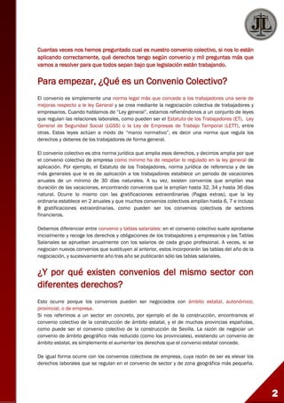2
Cuantas veces nos hemos preguntado cual es nuestro convenio colectivo, si nos lo están
aplicando correctamente, qué derechos tengo según convenio y mil preguntas más que
vamos a resolver para que todos sepan bajo que legislación están trabajando.
Para empezar, ¿Qué es un Convenio Colectivo?
El convenio es simplemente una norma legal más que concede a los trabajadores una serie de
mejoras respecto a le ley General y se crea mediante la negociación colectiva de trabajadores y
empresarios. Cuando hablamos de “Ley general”, estamos refieriéndonos a un conjunto de leyes
que regulan las relaciones laborales, como pueden ser el Estatuto de los Trabajadores (ET), Ley
General de Seguridad Social (LGSS) o la Ley de Empresas de Trabajo Temporal (LETT), entre
otras. Estas leyes actúan a modo de “marco normativo”, es decir una norma que regula los
derechos y deberes de los trabajadores de forma general.
El convenio colectivo es otra norma jurídica que amplia esos derechos, y decimos amplia por que
el convenio colectivo de empresa como mínimo ha de respetar lo regulado en la ley general de
aplicación. Por ejemplo, el Estatuto de los Trabajadores, norma jurídica de referencia y de las
más generales que le es de aplicación a los trabajadores establece un periodo de vacaciones
anuales de un mínimo de 30 días naturales. A su vez, existen convenios que amplían esa
duración de las vacaciones, encontrando convenios que la amplían hasta 32, 34 y hasta 36 días
natural. Ocurre lo mismo con las gratificaciones extraordinarias (Pagas extras), que la ley
ordinaria establece en 2 anuales y que muchos convenios colectivos amplían hasta 6, 7 e incluso
8 gratificaciones extraordinarias, como pueden ser los convenios colectivos de sectores
financieros.
Debemos diferenciar entre convenio y tablas salariales: en el convenio colectivo suele aprobarse
inicialmente y recoge los derechos y obligaciones de los trabajadores y empresarios y las Tablas
Salariales se aprueban anualmente con los salarios de cada grupo profesional. A veces, si se
negocian nuevos convenios que sustituyen al anterior, estos incorporarán las tablas del año de la
negociación, y sucesivamente año tras año se publicarán sólo las tablas salariales.
¿Y por qué existen convenios del mismo sector con
diferentes derechos?
Esto ocurre porque los convenios pueden ser negociados con ámbito estatal, autonómico,
provincial, o de empresa.
Si nos referimos a un sector en concreto, por ejemplo el de la construcción, encontramos el
convenio colectivo de la construcción de ámbito estatal, y el de muchas provincias españolas,
como puede ser el convenio colectivo de la construcción de Sevilla. La razón de negociar un
convenio de ámbito geográfico más reducido (como los provinciales), existiendo un convenio de
ámbito estatal, es simplemente el aumentar los derechos que el convenio estatal concede.
De igual forma ocurre con los convenios colectivos de empresa, cuya razón de ser es elevar los
derechos laborales que se regulan en el convenio de sector y de zona geográfica más pequeña.
 