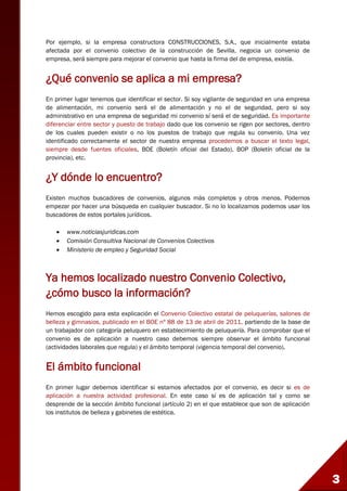3
Por ejemplo, si la empresa constructora CONSTRUCCIONES, S.A., que inicialmente estaba
afectada por el convenio colectivo de la construcción de Sevilla, negocia un convenio de
empresa, será siempre para mejorar el convenio que hasta la firma del de empresa, existía.
¿Qué convenio se aplica a mi empresa?
En primer lugar tenemos que identificar el sector. Si soy vigilante de seguridad en una empresa
de alimentación, mi convenio será el de alimentación y no el de seguridad, pero si soy
administrativo en una empresa de seguridad mi convenio sí será el de seguridad. Es importante
diferenciar entre sector y puesto de trabajo dado que los convenio se rigen por sectores, dentro
de los cuales pueden existir o no los puestos de trabajo que regula su convenio. Una vez
identificado correctamente el sector de nuestra empresa procedemos a buscar el texto legal,
siempre desde fuentes oficiales, BOE (Boletín oficial del Estado), BOP (Boletín oficial de la
provincia), etc.
¿Y dónde lo encuentro?
Existen muchos buscadores de convenios, algunos más completos y otros menos. Podemos
empezar por hacer una búsqueda en cualquier buscador. Si no lo localizamos podemos usar los
buscadores de estos portales jurídicos.
 www.noticiasjuridicas.com
 Comisión Consultiva Nacional de Convenios Colectivos
 Ministerio de empleo y Seguridad Social
Ya hemos localizado nuestro Convenio Colectivo,
¿cómo busco la información?
Hemos escogido para esta explicación el Convenio Colectivo estatal de peluquerías, salones de
belleza y gimnasios, publicado en el BOE nº 88 de 13 de abril de 2011, partiendo de la base de
un trabajador con categoría peluquero en establecimiento de peluquería. Para comprobar que el
convenio es de aplicación a nuestro caso debemos siempre observar el ámbito funcional
(actividades laborales que regula) y el ámbito temporal (vigencia temporal del convenio).
El ámbito funcional
En primer lugar debemos identificar si estamos afectados por el convenio, es decir si es de
aplicación a nuestra actividad profesional. En este caso sí es de aplicación tal y como se
desprende de la sección ámbito funcional (artículo 2) en el que establece que son de aplicación
los institutos de belleza y gabinetes de estética.
 