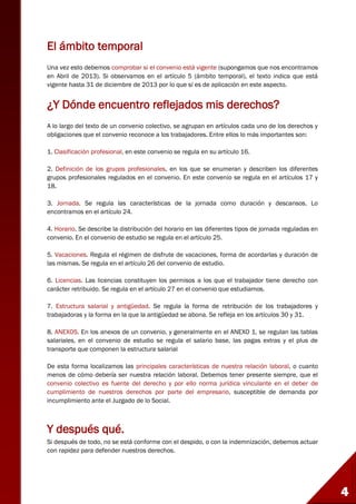 4
El ámbito temporal
Una vez esto debemos comprobar si el convenio está vigente (supongamos que nos encontramos
en Abril de 2013). Si observamos en el artículo 5 (ámbito temporal), el texto indica que está
vigente hasta 31 de diciembre de 2013 por lo que sí es de aplicación en este aspecto.
¿Y Dónde encuentro reflejados mis derechos?
A lo largo del texto de un convenio colectivo, se agrupan en artículos cada uno de los derechos y
obligaciones que el convenio reconoce a los trabajadores. Entre ellos lo más importantes son:
1. Clasificación profesional, en este convenio se regula en su artículo 16.
2. Definición de los grupos profesionales, en los que se enumeran y describen los diferentes
grupos profesionales regulados en el convenio. En este convenio se regula en el artículos 17 y
18.
3. Jornada. Se regula las características de la jornada como duración y descansos. Lo
encontramos en el artículo 24.
4. Horario. Se describe la distribución del horario en las diferentes tipos de jornada reguladas en
convenio. En el convenio de estudio se regula en el artículo 25.
5. Vacaciones. Regula el régimen de disfrute de vacaciones, forma de acordarlas y duración de
las mismas. Se regula en el artículo 26 del convenio de estudio.
6. Licencias. Las licencias constituyen los permisos a los que el trabajador tiene derecho con
carácter retribuido. Se regula en el artículo 27 en el convenio que estudiamos.
7. Estructura salarial y antigüedad. Se regula la forma de retribución de los trabajadores y
trabajadoras y la forma en la que la antigüedad se abona. Se refleja en los artículos 30 y 31.
8. ANEXOS. En los anexos de un convenio, y generalmente en el ANEXO 1, se regulan las tablas
salariales, en el convenio de estudio se regula el salario base, las pagas extras y el plus de
transporte que componen la estructura salarial
De esta forma localizamos las principales características de nuestra relación laboral, o cuanto
menos de cómo debería ser nuestra relación laboral. Debemos tener presente siempre, que el
convenio colectivo es fuente del derecho y por ello norma jurídica vinculante en el deber de
cumplimiento de nuestros derechos por parte del empresario, susceptible de demanda por
incumplimiento ante el Juzgado de lo Social.
Y después qué.
Si después de todo, no se está conforme con el despido, o con la indemnización, debemos actuar
con rapidez para defender nuestros derechos.
 
