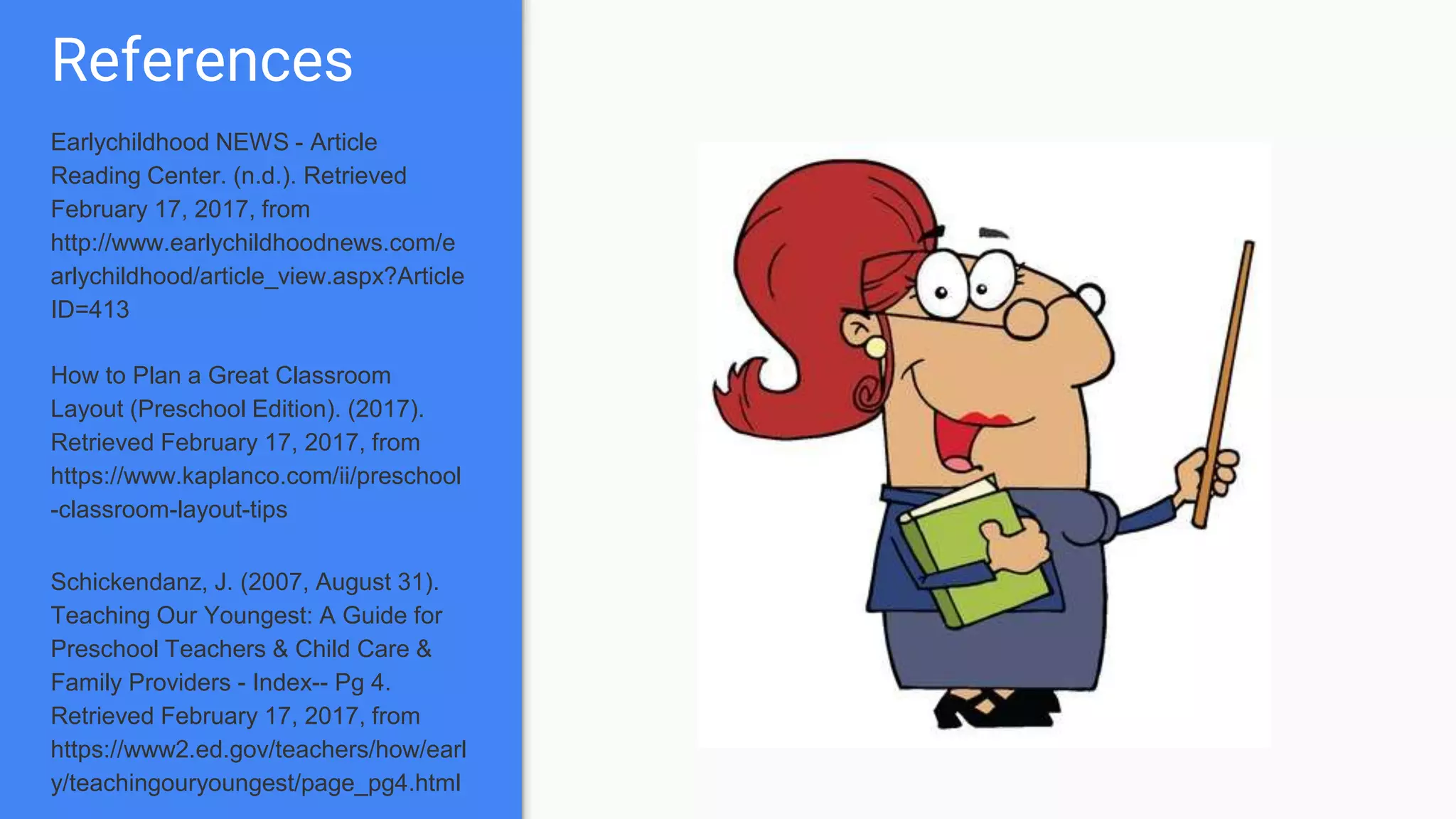References
Earlychildhood NEWS - Article
Reading Center. (n.d.). Retrieved
February 17, 2017, from
http://www.earlychildhoodnews.com/e
arlychildhood/article_view.aspx?Article
ID=413
How to Plan a Great Classroom
Layout (Preschool Edition). (2017).
Retrieved February 17, 2017, from
https://www.kaplanco.com/ii/preschool
-classroom-layout-tips
Schickendanz, J. (2007, August 31).
Teaching Our Youngest: A Guide for
Preschool Teachers & Child Care &
Family Providers - Index-- Pg 4.
Retrieved February 17, 2017, from
https://www2.ed.gov/teachers/how/earl
y/teachingouryoungest/page_pg4.html
 