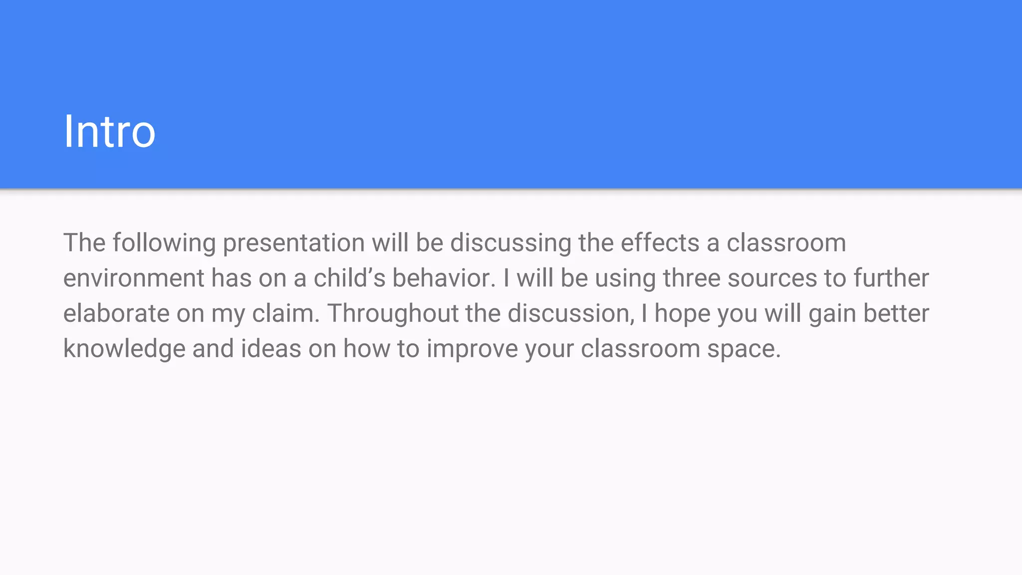 Intro
The following presentation will be discussing the effects a classroom
environment has on a child’s behavior. I will be using three sources to further
elaborate on my claim. Throughout the discussion, I hope you will gain better
knowledge and ideas on how to improve your classroom space.
 