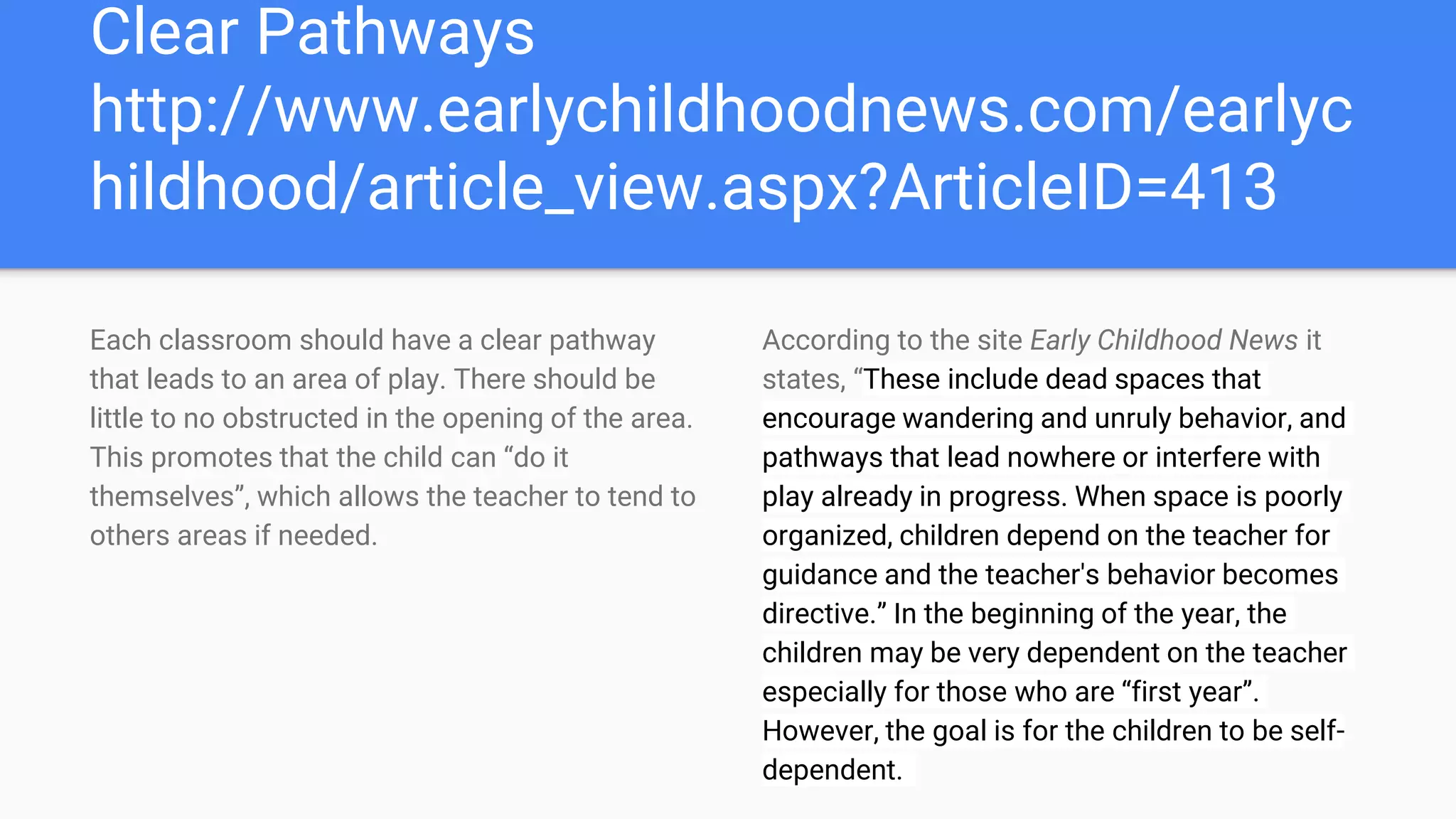 Clear Pathways
http://www.earlychildhoodnews.com/earlyc
hildhood/article_view.aspx?ArticleID=413
Each classroom should have a clear pathway
that leads to an area of play. There should be
little to no obstructed in the opening of the area.
This promotes that the child can “do it
themselves”, which allows the teacher to tend to
others areas if needed.
According to the site Early Childhood News it
states, “These include dead spaces that
encourage wandering and unruly behavior, and
pathways that lead nowhere or interfere with
play already in progress. When space is poorly
organized, children depend on the teacher for
guidance and the teacher's behavior becomes
directive.” In the beginning of the year, the
children may be very dependent on the teacher
especially for those who are “first year”.
However, the goal is for the children to be self-
dependent.
 
