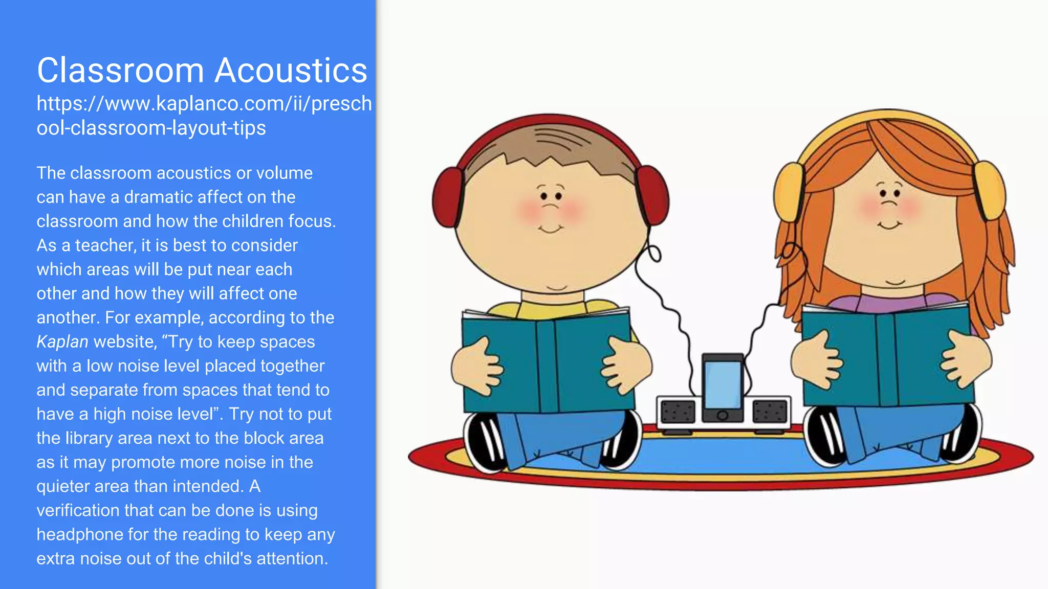 Classroom Acoustics
https://www.kaplanco.com/ii/presch
ool-classroom-layout-tips
The classroom acoustics or volume
can have a dramatic affect on the
classroom and how the children focus.
As a teacher, it is best to consider
which areas will be put near each
other and how they will affect one
another. For example, according to the
Kaplan website, “Try to keep spaces
with a low noise level placed together
and separate from spaces that tend to
have a high noise level”. Try not to put
the library area next to the block area
as it may promote more noise in the
quieter area than intended. A
verification that can be done is using
headphone for the reading to keep any
extra noise out of the child's attention.
 