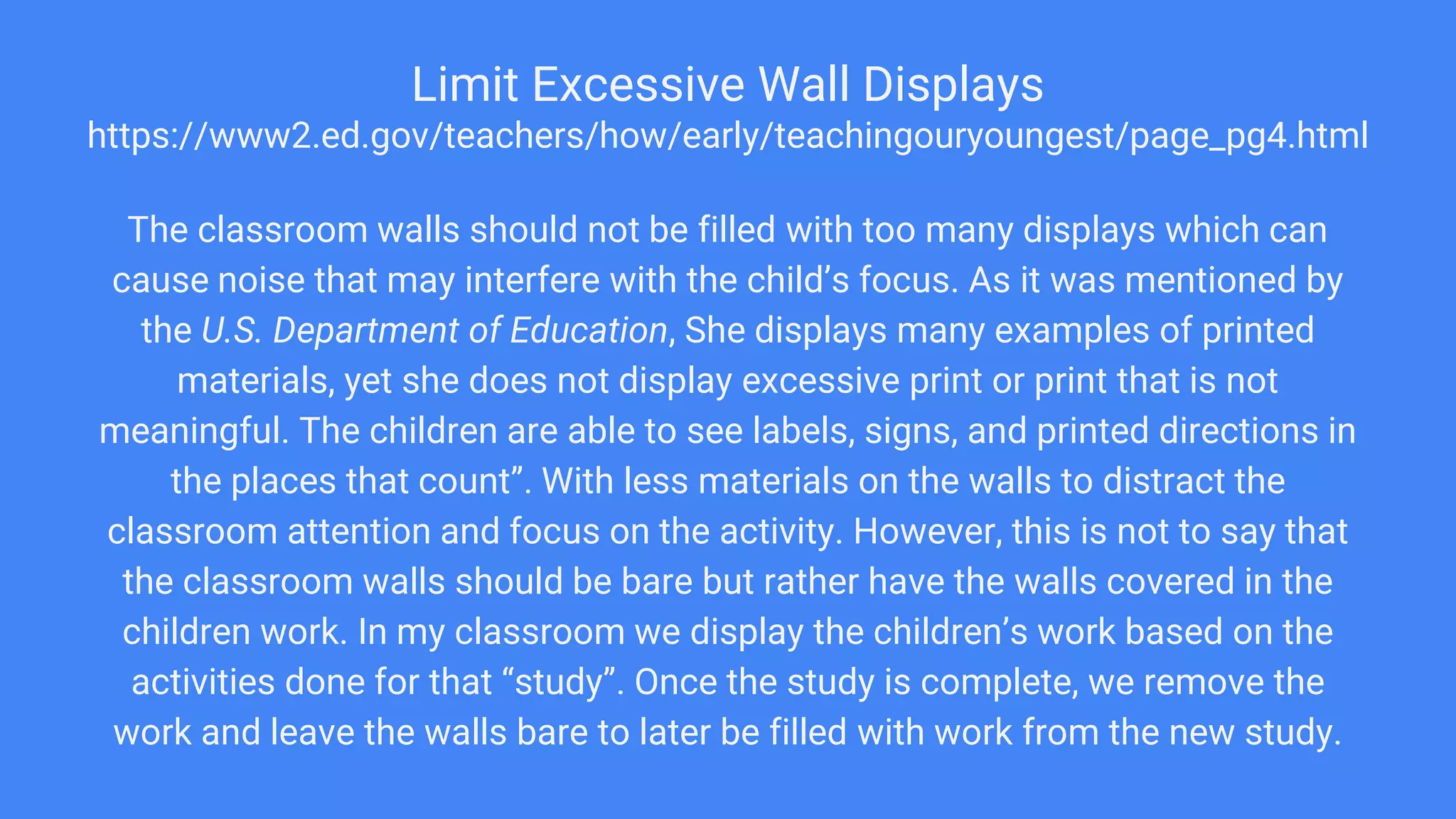 Limit Excessive Wall Displays
https://www2.ed.gov/teachers/how/early/teachingouryoungest/page_pg4.html
The classroom walls should not be filled with too many displays which can
cause noise that may interfere with the child’s focus. As it was mentioned by
the U.S. Department of Education, She displays many examples of printed
materials, yet she does not display excessive print or print that is not
meaningful. The children are able to see labels, signs, and printed directions in
the places that count”. With less materials on the walls to distract the
classroom attention and focus on the activity. However, this is not to say that
the classroom walls should be bare but rather have the walls covered in the
children work. In my classroom we display the children’s work based on the
activities done for that “study”. Once the study is complete, we remove the
work and leave the walls bare to later be filled with work from the new study.
 