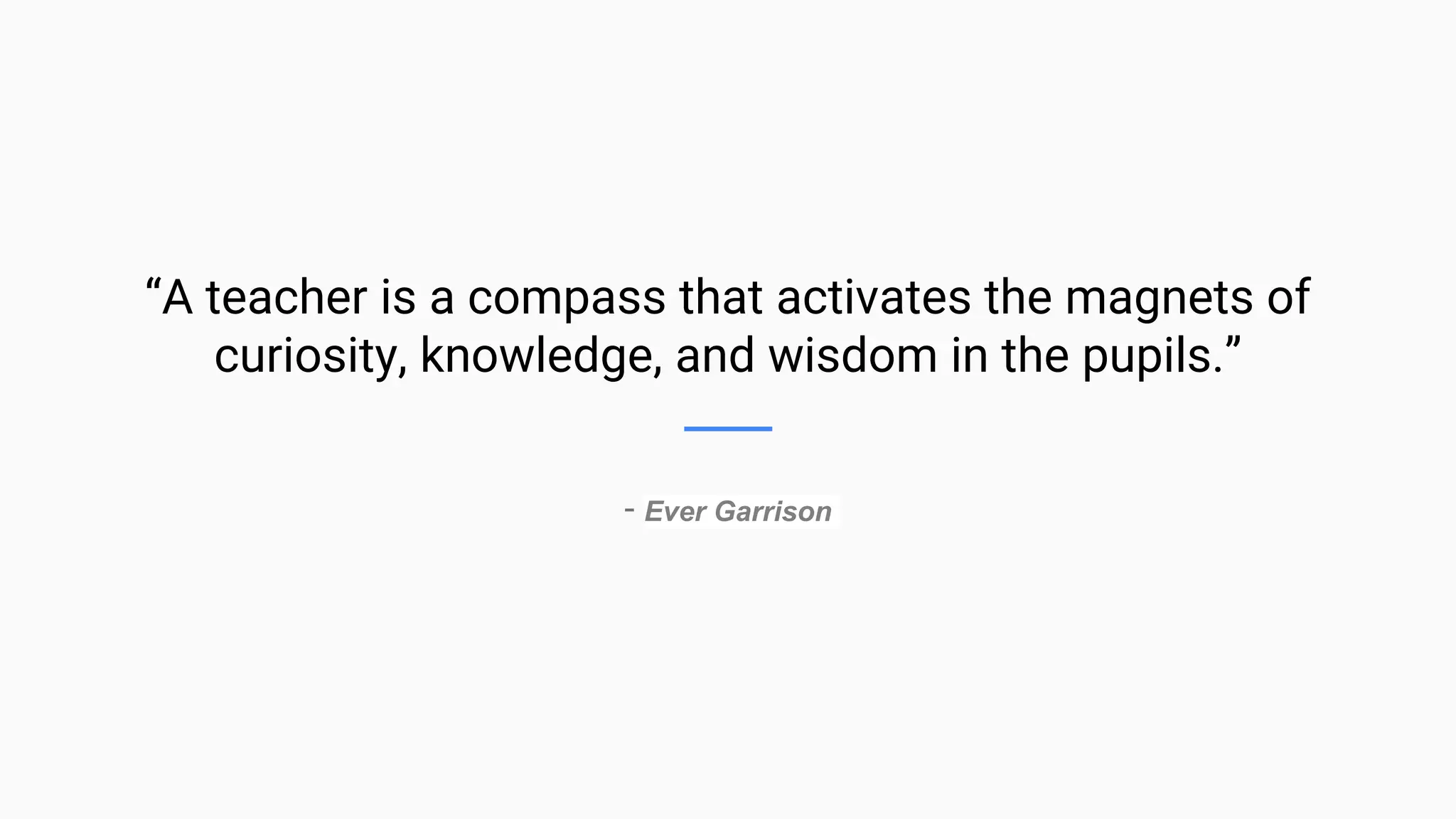 “A teacher is a compass that activates the magnets of
curiosity, knowledge, and wisdom in the pupils.”
- Ever Garrison
 