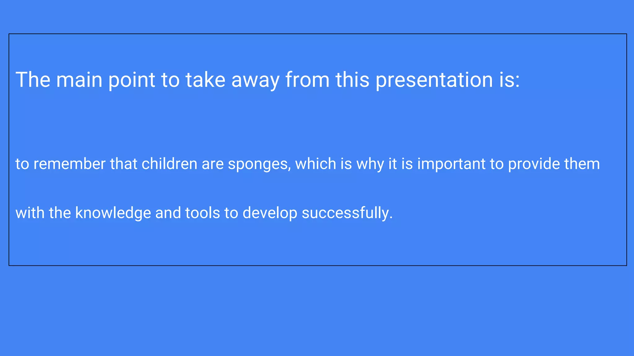 The main point to take away from this presentation is:
to remember that children are sponges, which is why it is important to provide them
with the knowledge and tools to develop successfully.
 